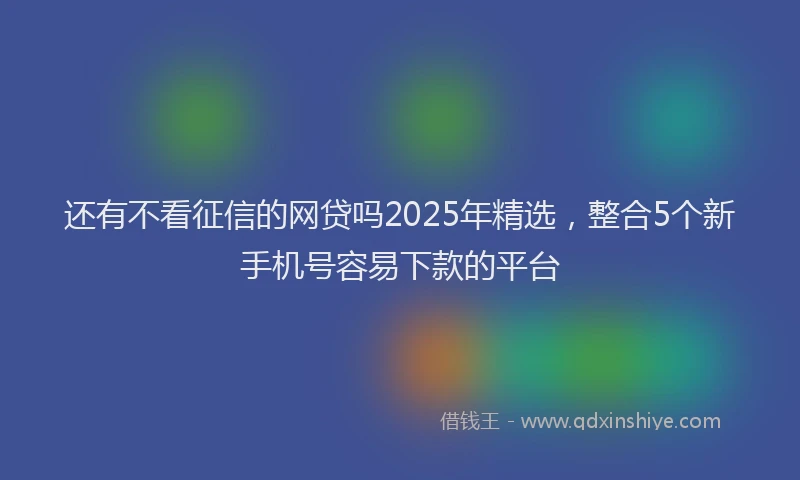 还有不看征信的网贷吗2025年精选，整合5个新手机号容易下款的平台