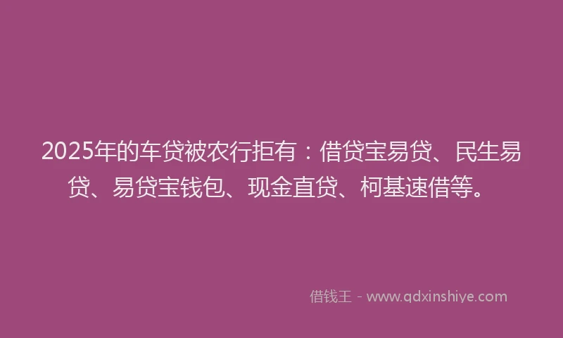 2025年的车贷被农行拒有：借贷宝易贷、民生易贷、易贷宝钱包、现金直贷、柯基速借等。
