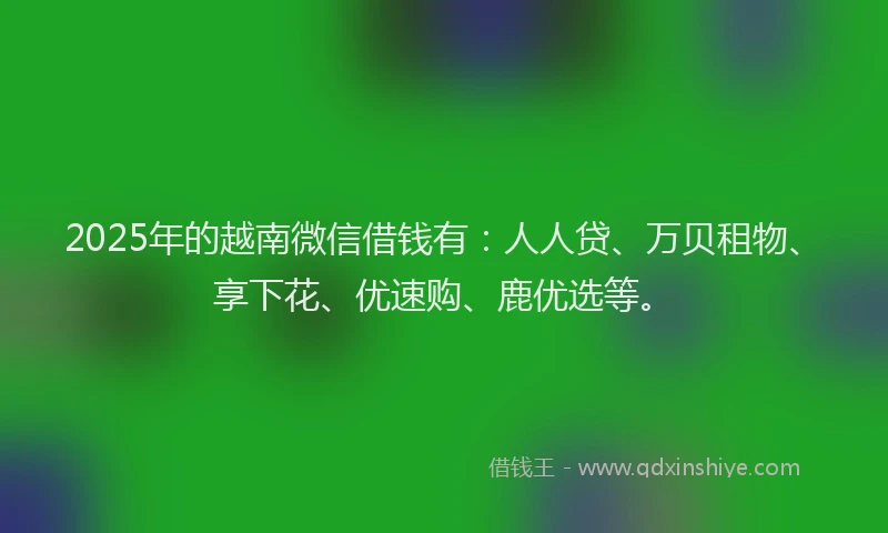 2025年的越南微信借钱有：人人贷、万贝租物、享下花、优速购、鹿优选等。