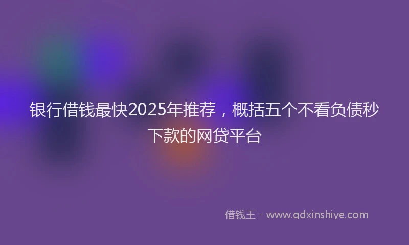 银行借钱最快2025年推荐，概括五个不看负债秒下款的网贷平台