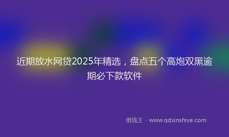 近期放水网贷2025年精选，盘点五个高炮双黑逾期必下款软件