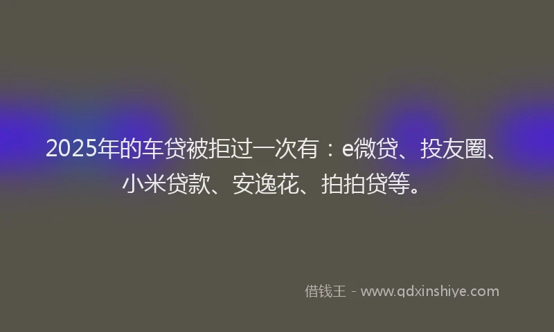 2025年的车贷被拒过一次有：e微贷、投友圈、小米贷款、安逸花、拍拍贷等。