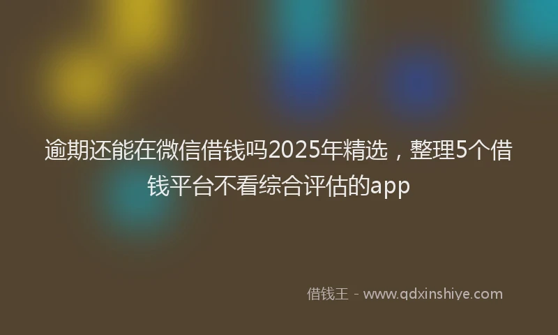 逾期还能在微信借钱吗2025年精选，整理5个借钱平台不看综合评估的app