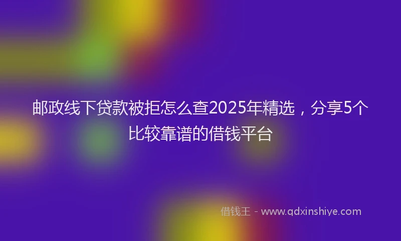 邮政线下贷款被拒怎么查2025年精选，分享5个比较靠谱的借钱平台