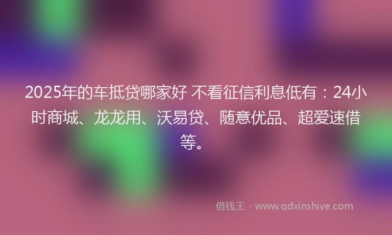 2025年的车抵贷哪家好 不看征信利息低有：24小时商城、龙龙用、沃易贷、随意优品、超爱速借等。