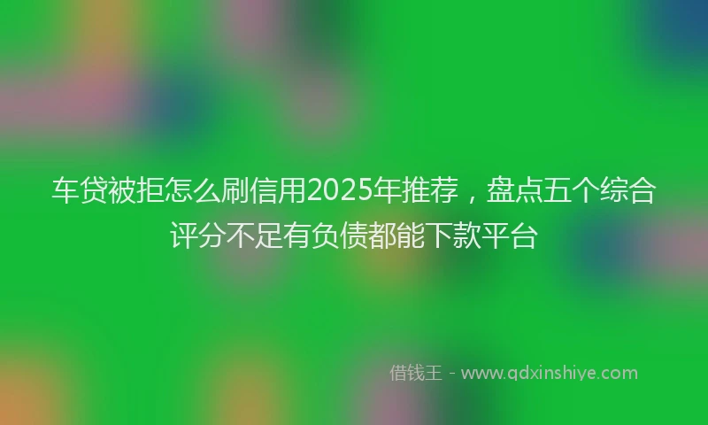 车贷被拒怎么刷信用2025年推荐，盘点五个综合评分不足有负债都能下款平台