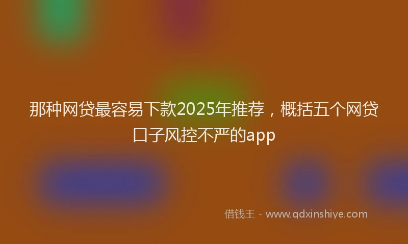 那种网贷最容易下款2025年推荐，概括五个网贷口子风控不严的app