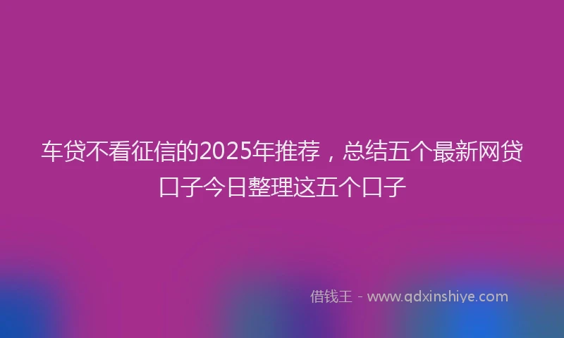 车贷不看征信的2025年推荐，总结五个最新网贷口子今日整理这五个口子