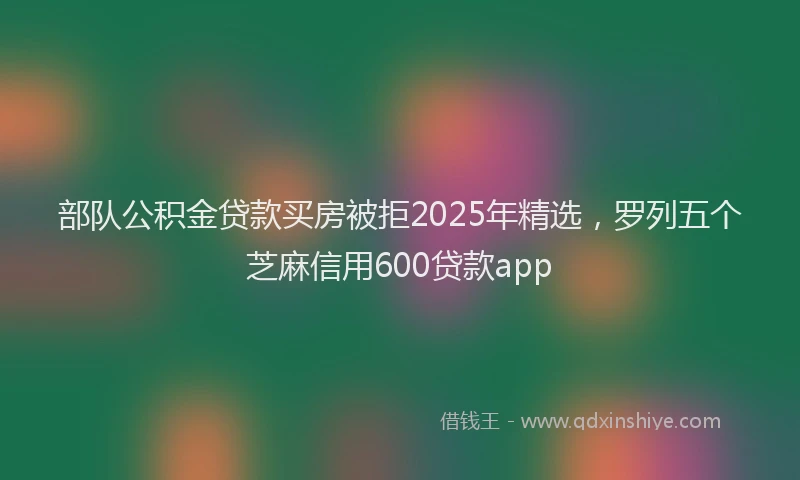 部队公积金贷款买房被拒2025年精选，罗列五个芝麻信用600贷款app