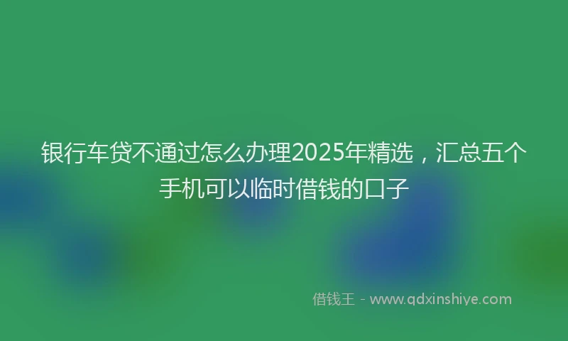 银行车贷不通过怎么办理2025年精选，汇总五个手机可以临时借钱的口子
