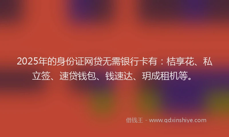 2025年的身份证网贷无需银行卡有：桔享花、私立签、速贷钱包、钱速达、玥成租机等。