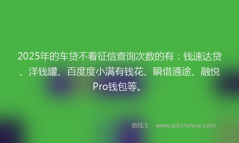 2025年的车贷不看征信查询次数的有：钱速达贷、洋钱罐、百度度小满有钱花、瞬借通途、融悦Pro钱包等。