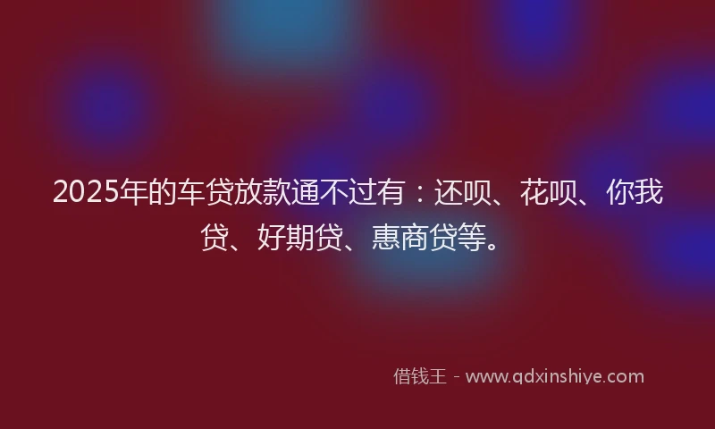 2025年的车贷放款通不过有：还呗、花呗、你我贷、好期贷、惠商贷等。