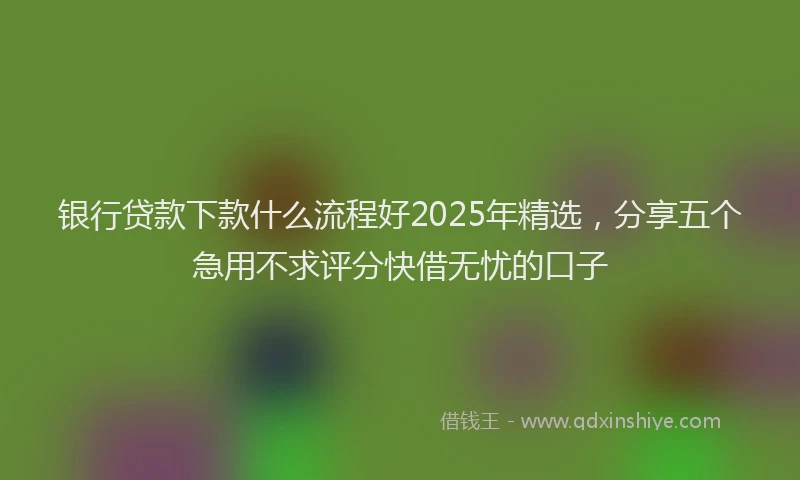 银行贷款下款什么流程好2025年精选，分享五个急用不求评分快借无忧的口子
