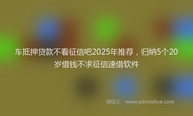 车抵押贷款不看征信吧2025年推荐，归纳5个20岁借钱不求征信速借软件