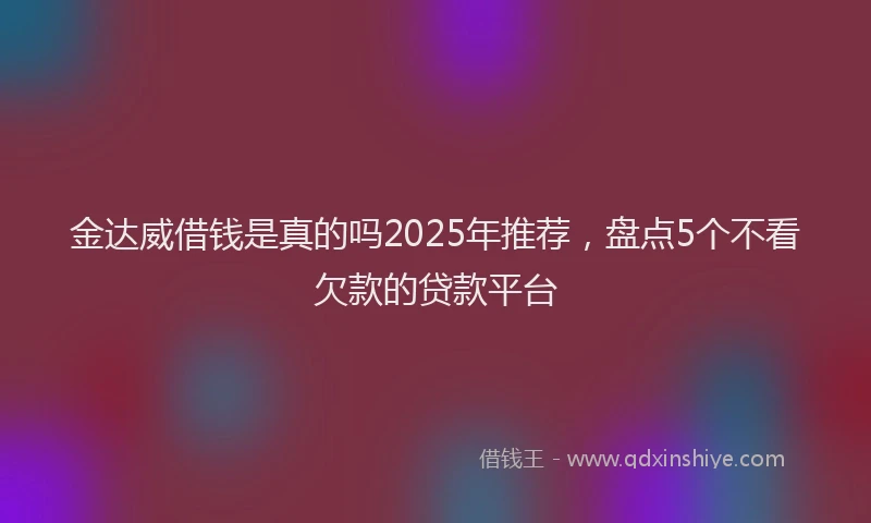 金达威借钱是真的吗2025年推荐，盘点5个不看欠款的贷款平台
