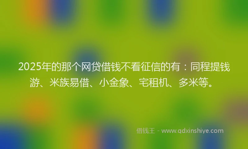 2025年的那个网贷借钱不看征信的有：同程提钱游、米族易借、小金象、宅租机、多米等。