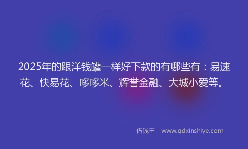 2025年的跟洋钱罐一样好下款的有哪些有：易速花、快易花、哆哆米、辉誉金融、大城小爱等。
