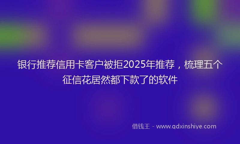银行推荐信用卡客户被拒2025年推荐，梳理五个征信花居然都下款了的软件