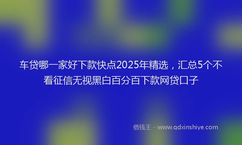 车贷哪一家好下款快点2025年精选，汇总5个不看征信无视黑白百分百下款网贷口子