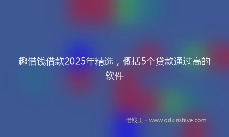 趣借钱借款2025年精选，概括5个贷款通过高的软件