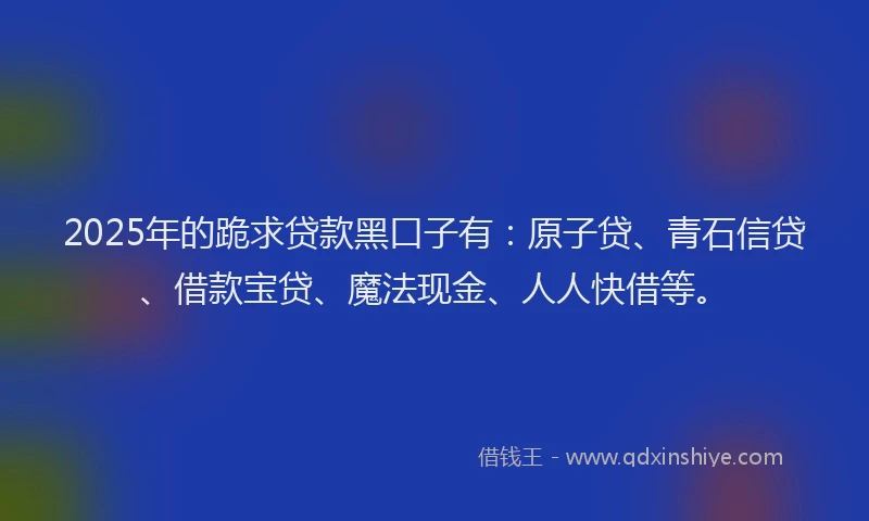 2025年的跪求贷款黑口子有：原子贷、青石信贷、借款宝贷、魔法现金、人人快借等。