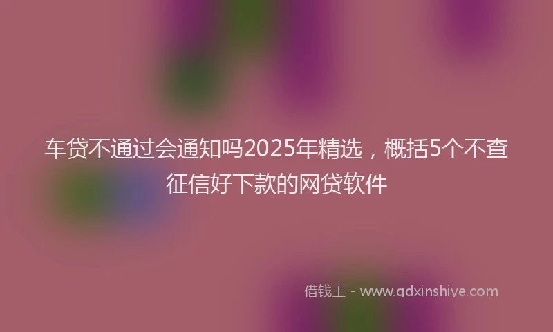 车贷不通过会通知吗2025年精选，概括5个不查征信好下款的网贷软件