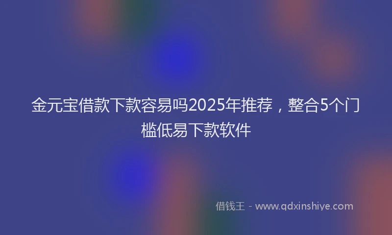 金元宝借款下款容易吗2025年推荐，整合5个门槛低易下款软件