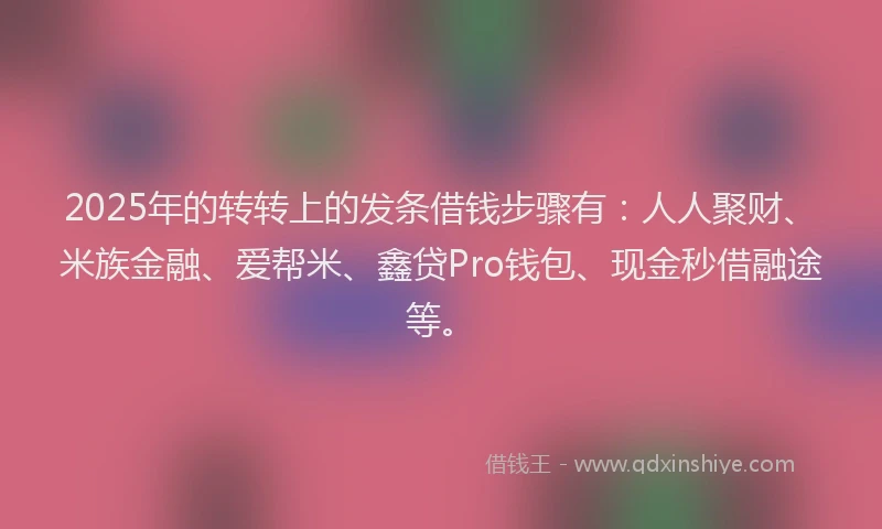 2025年的转转上的发条借钱步骤有：人人聚财、米族金融、爱帮米、鑫贷Pro钱包、现金秒借融途等。