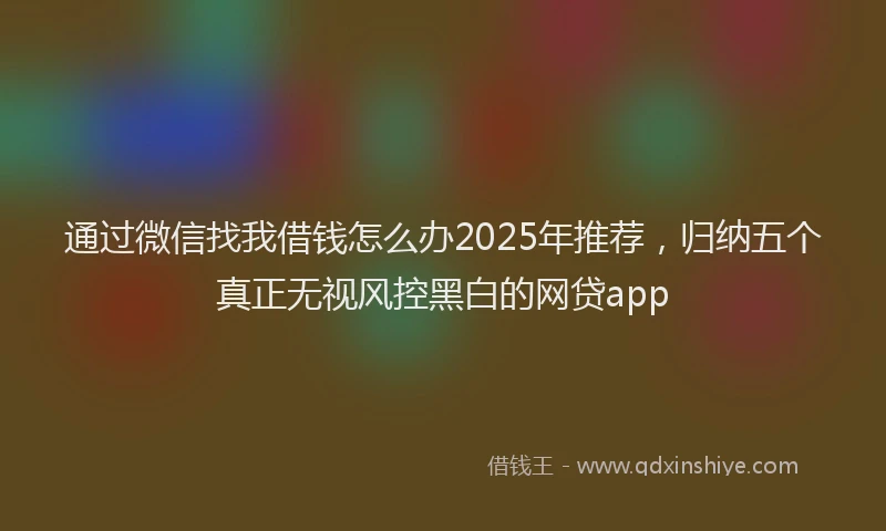 通过微信找我借钱怎么办2025年推荐，归纳五个真正无视风控黑白的网贷app