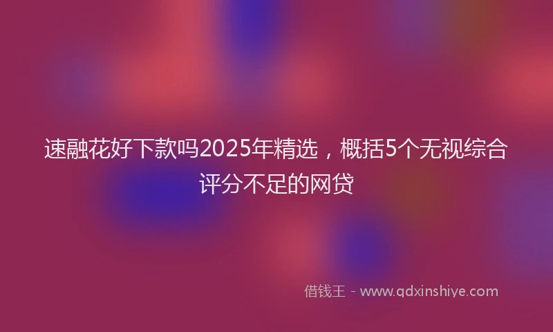 速融花好下款吗2025年精选，概括5个无视综合评分不足的网贷