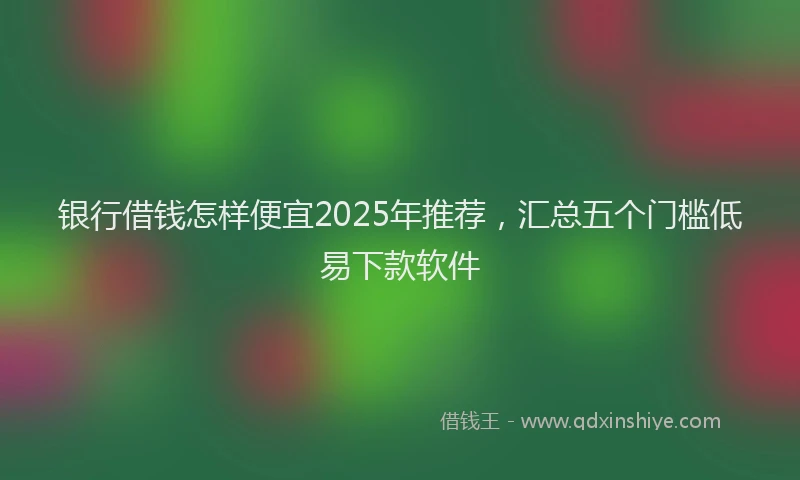 银行借钱怎样便宜2025年推荐，汇总五个门槛低易下款软件