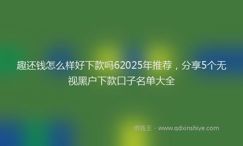 趣还钱怎么样好下款吗62025年推荐，分享5个无视黑户下款口子名单大全