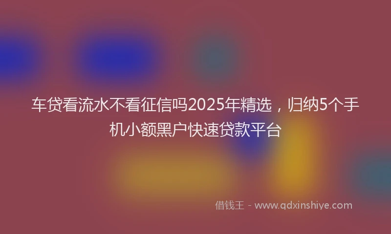车贷看流水不看征信吗2025年精选，归纳5个手机小额黑户快速贷款平台