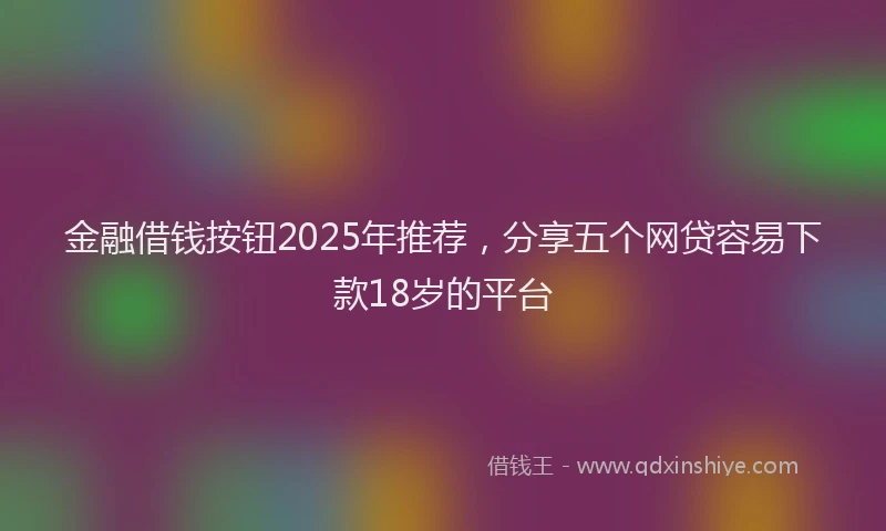 金融借钱按钮2025年推荐，分享五个网贷容易下款18岁的平台