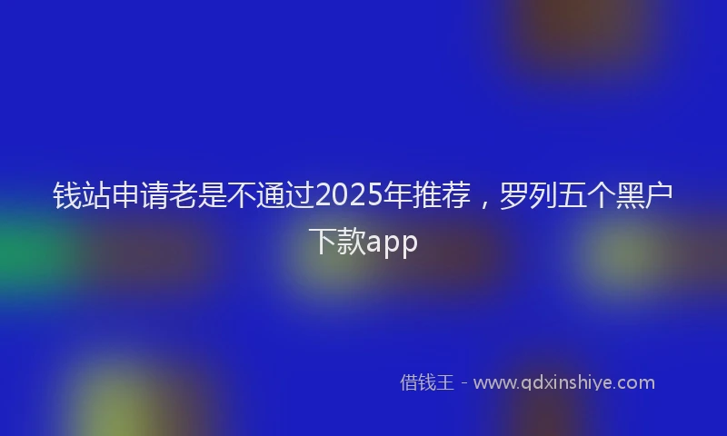 钱站申请老是不通过2025年推荐，罗列五个黑户下款app