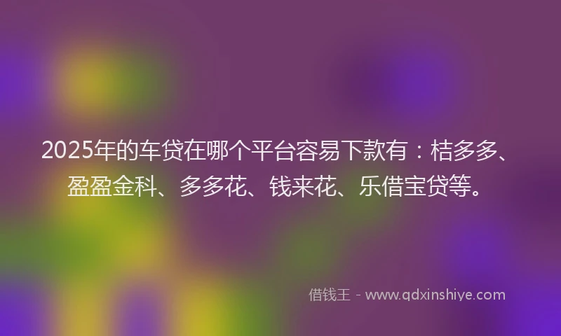 2025年的车贷在哪个平台容易下款有：桔多多、盈盈金科、多多花、钱来花、乐借宝贷等。