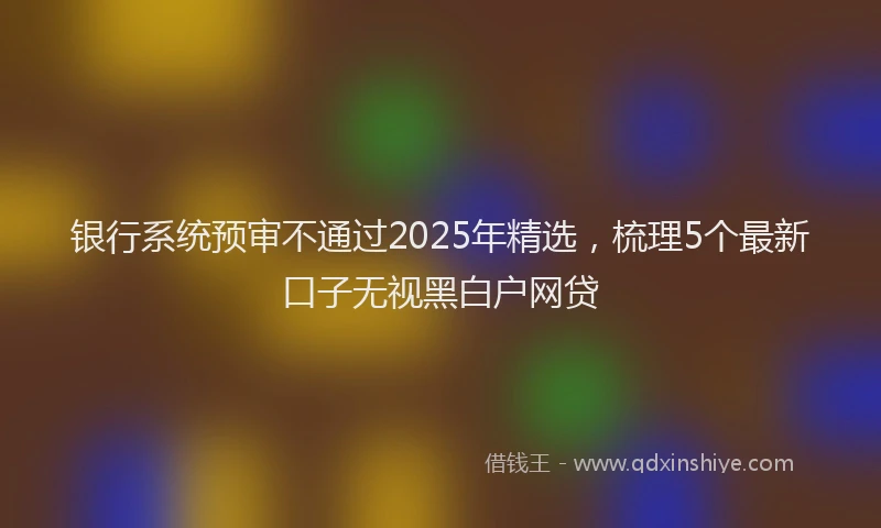 银行系统预审不通过2025年精选，梳理5个最新口子无视黑白户网贷