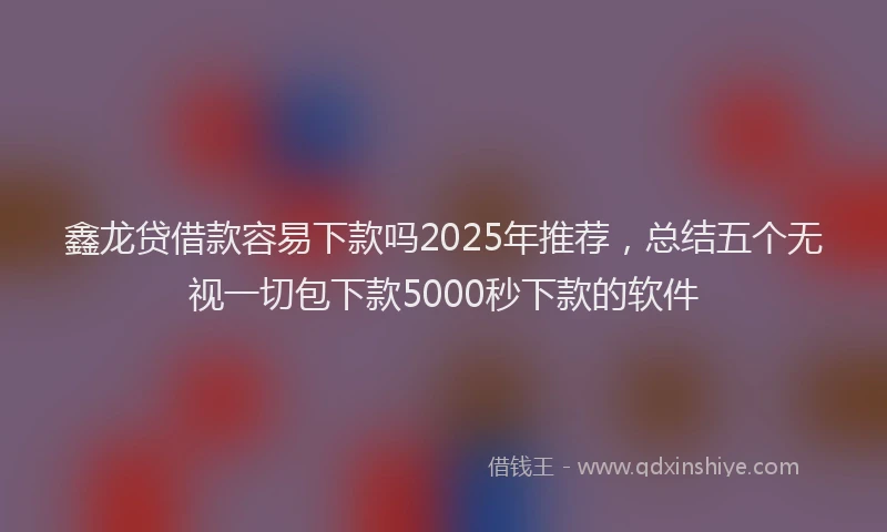 鑫龙贷借款容易下款吗2025年推荐，总结五个无视一切包下款5000秒下款的软件