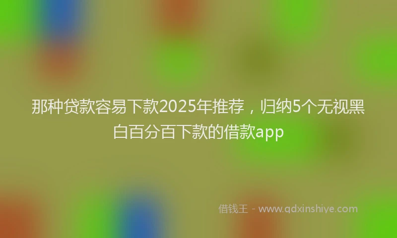 那种贷款容易下款2025年推荐，归纳5个无视黑白百分百下款的借款app