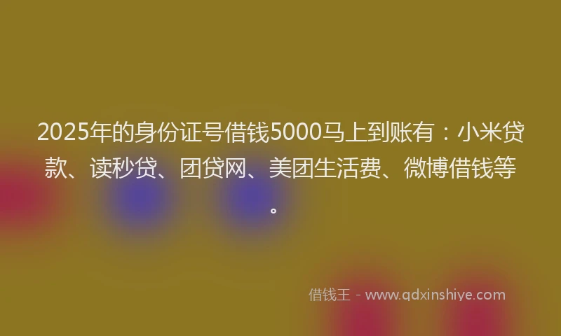 2025年的身份证号借钱5000马上到账有：小米贷款、读秒贷、团贷网、美团生活费、微博借钱等。