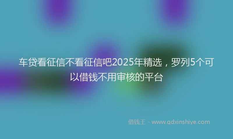 车贷看征信不看征信吧2025年精选，罗列5个可以借钱不用审核的平台