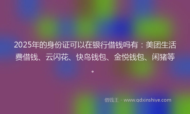 2025年的身份证可以在银行借钱吗有：美团生活费借钱、云闪花、快鸟钱包、金悦钱包、闲猪等。