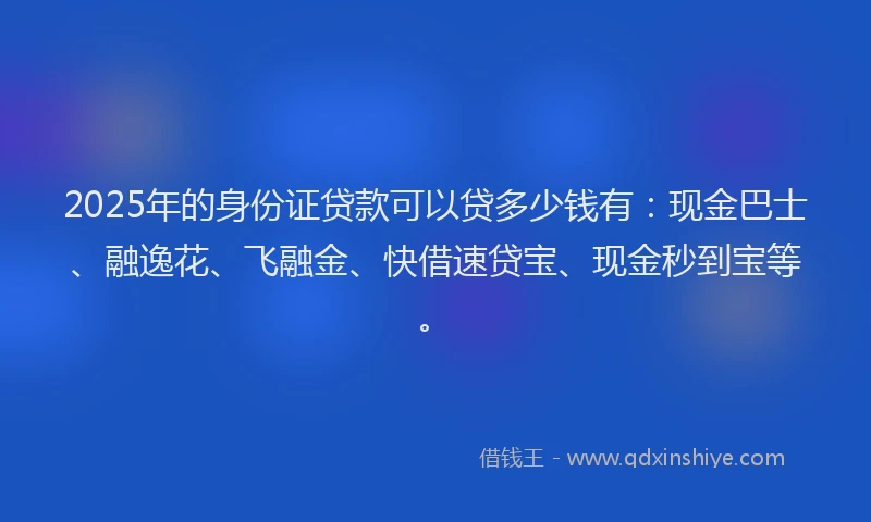 2025年的身份证贷款可以贷多少钱有：现金巴士、融逸花、飞融金、快借速贷宝、现金秒到宝等。