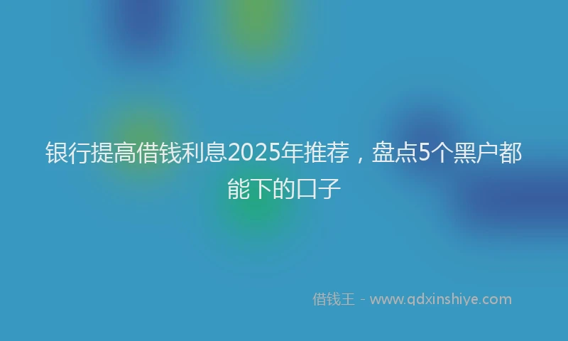 银行提高借钱利息2025年推荐，盘点5个黑户都能下的口子