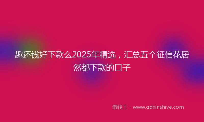 趣还钱好下款么2025年精选，汇总五个征信花居然都下款的口子