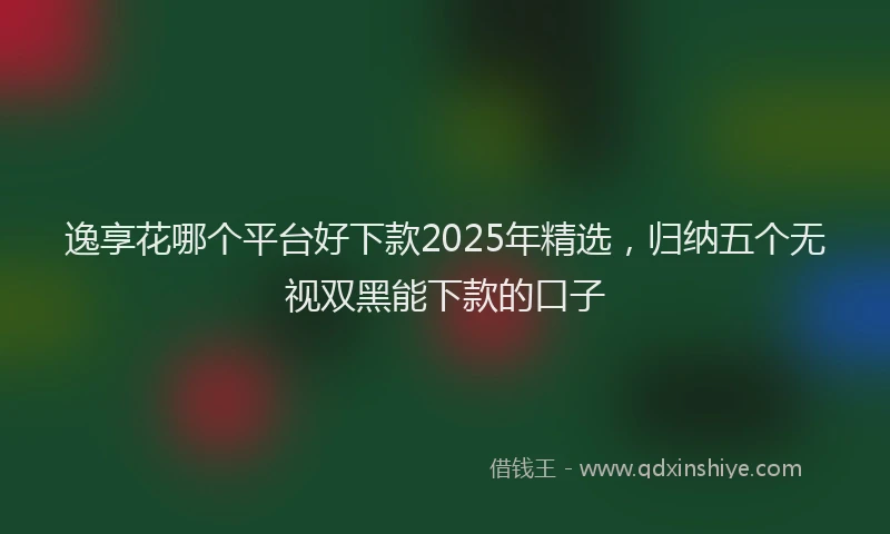 逸享花哪个平台好下款2025年精选，归纳五个无视双黑能下款的口子