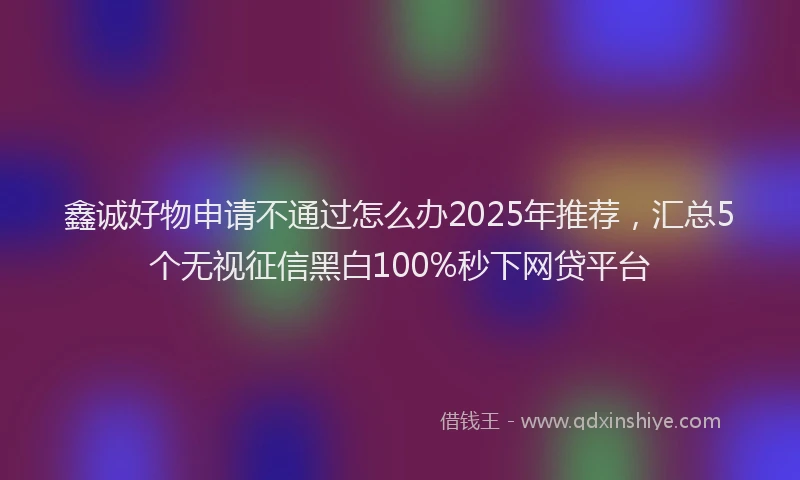 鑫诚好物申请不通过怎么办2025年推荐，汇总5个无视征信黑白100%秒下网贷平台