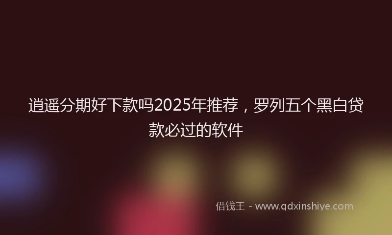 逍遥分期好下款吗2025年推荐，罗列五个黑白贷款必过的软件