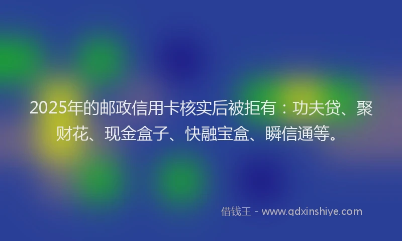 2025年的邮政信用卡核实后被拒有：功夫贷、聚财花、现金盒子、快融宝盒、瞬信通等。